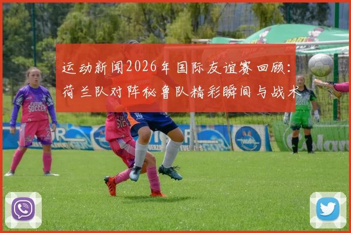 运动新闻2026年国际友谊赛回顾：荷兰队对阵秘鲁队精彩瞬间与战术分析