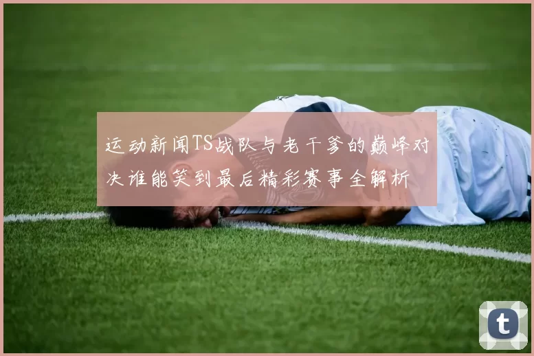 运动新闻TS战队与老干爹的巅峰对决谁能笑到最后精彩赛事全解析
