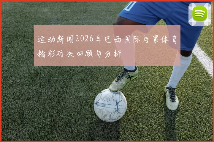 运动新闻2026年巴西国际与累体育精彩对决回顾与分析